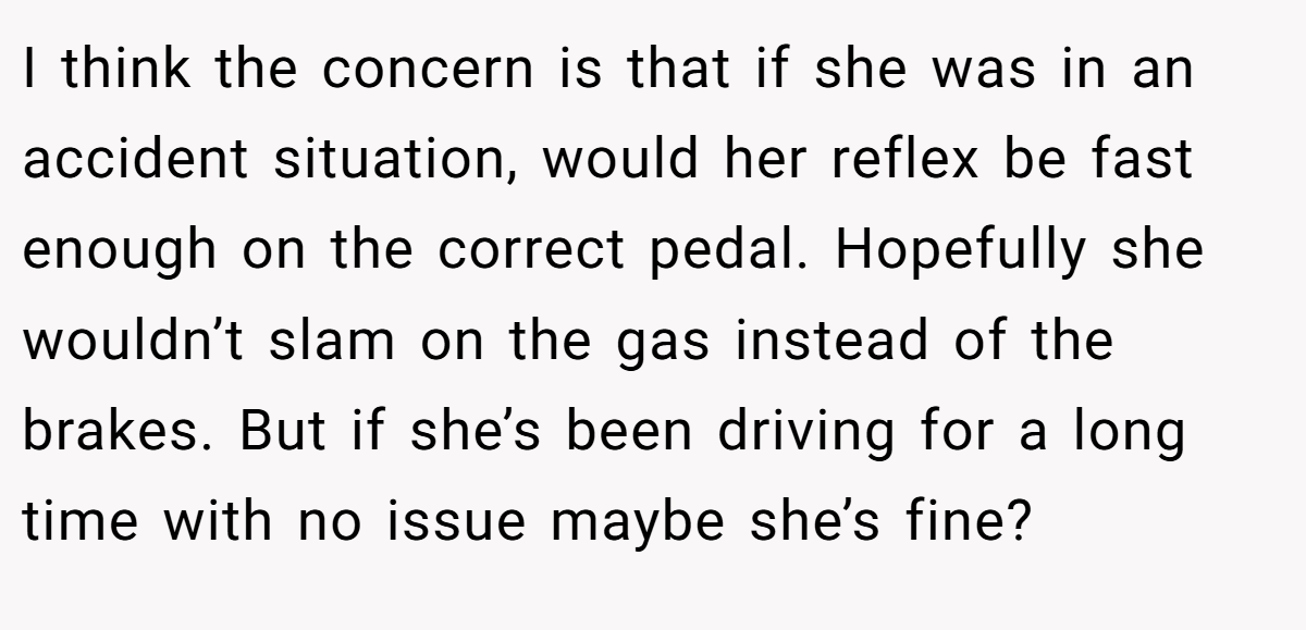 I think the concern is that if she was in an accident situation, would her reflex be fast enough on the correct pedal. Hopefully she wouldn’t slam on the gas instead of the brakes. But if she’s been driving for a long time with no issue maybe she’s fine?