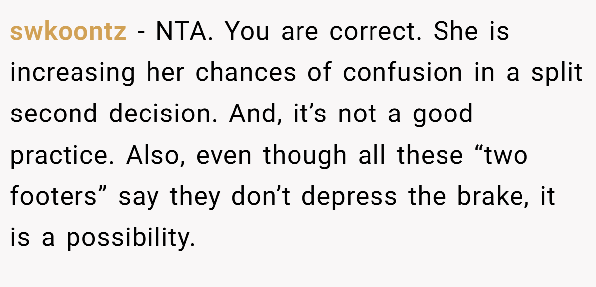 swkoontz - NTA. You are correct. She is increasing her chances of confusion in a split second decision. And, it’s not a good practice. Also, even though all these “two footers” say they don’t depress the brake, it is a possibility.