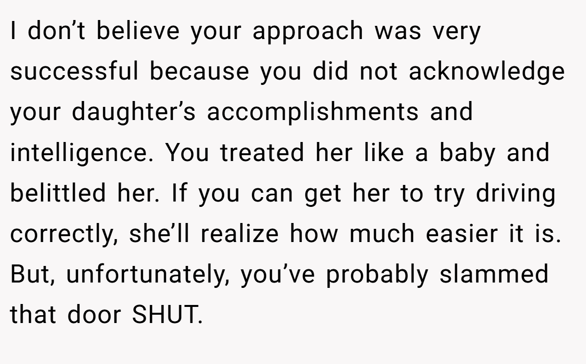 I don’t believe your approach was very successful because you did not acknowledge your daughter’s accomplishments and intelligence. You treated her like a baby and belittled her. If you can get her to try driving correctly, she’ll realize how much easier it is. But, unfortunately, you’ve probably slammed that door SHUT.