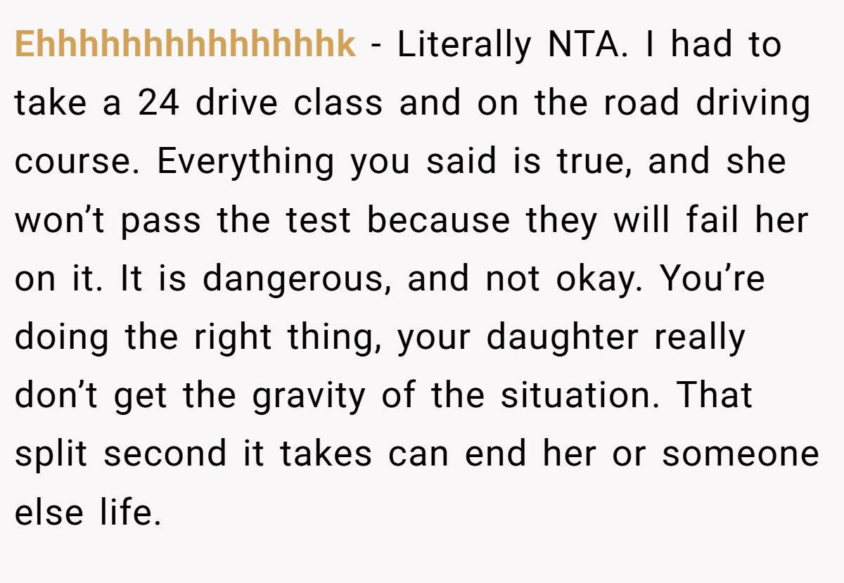 Ehhhhhhhhhhhhhhk - Literally NTA. I had to take a 24 drive class and on the road driving course. Everything you said is true, and she won’t pass the test because they will fail her on it. It is dangerous, and not okay. You’re doing the right thing, your daughter really don’t get the gravity of the situation. That split second it takes can end her or someone else life.