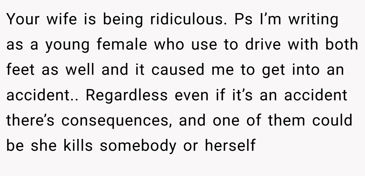Your wife is being ridiculous. Ps I’m writing as a young female who use to drive with both feet as well and it caused me to get into an accident.. Regardless even if it’s an accident there’s consequences, and one of them could be she kills somebody or herself