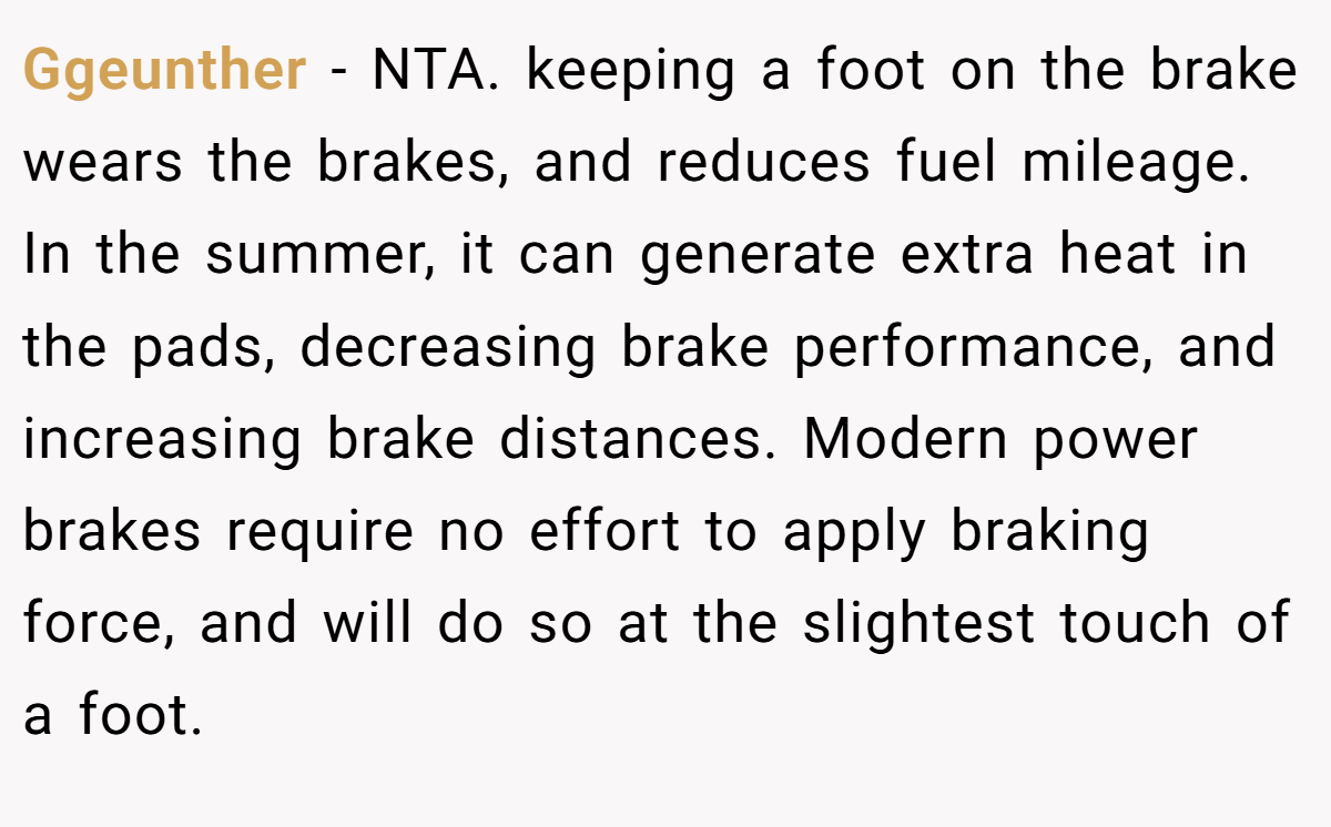 Ggeunther - NTA. keeping a foot on the brake wears the brakes, and reduces fuel mileage. In the summer, it can generate extra heat in the pads, decreasing brake performance, and increasing brake distances. Modern power brakes require no effort to apply braking force, and will do so at the slightest touch of a foot.
