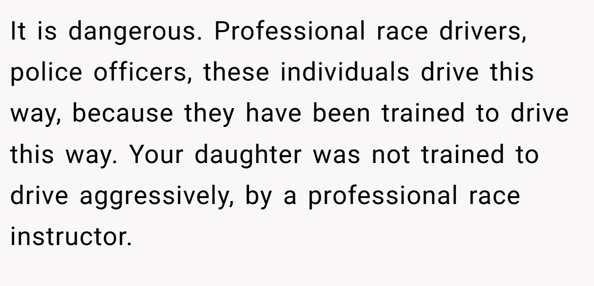 It is dangerous. Professional race drivers, police officers, these individuals drive this way, because they have been trained to drive this way. Your daughter was not trained to drive aggressively, by a professional race instructor.