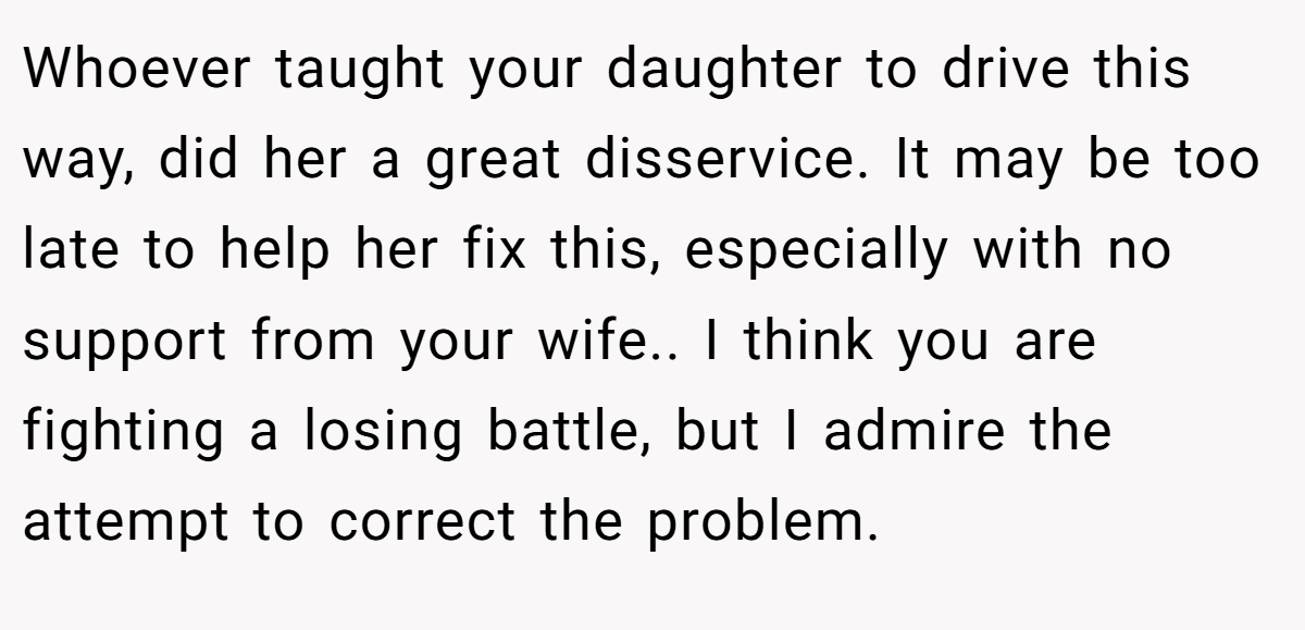 Whoever taught your daughter to drive this way, did her a great disservice. It may be too late to help her fix this, especially with no support from your wife.. I think you are fighting a losing battle, but I admire the attempt to correct the problem.