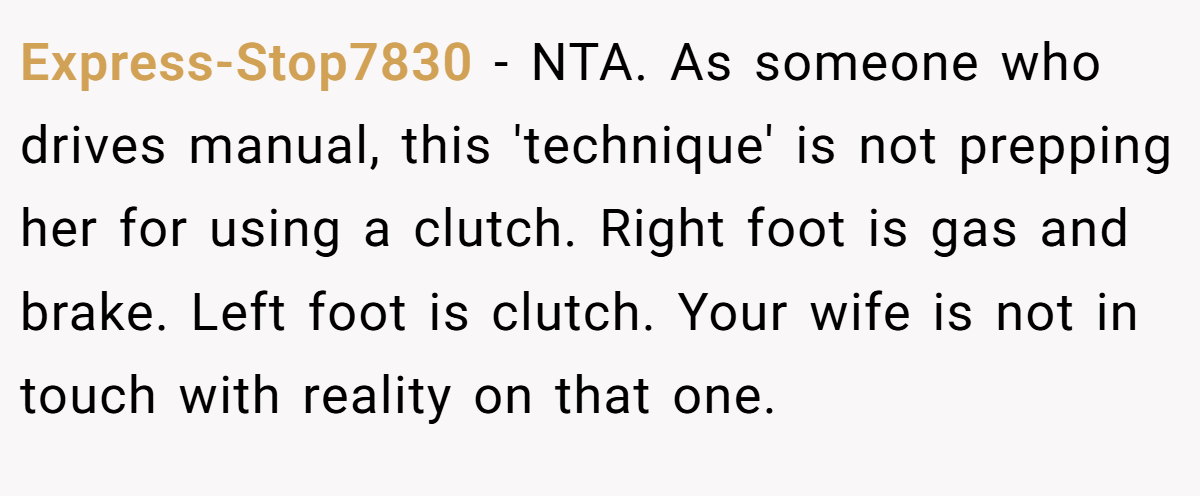 Express-Stop7830 - NTA. As someone who drives manual, this 'technique' is not prepping her for using a clutch. Right foot is gas and brake. Left foot is clutch. Your wife is not in touch with reality on that one.