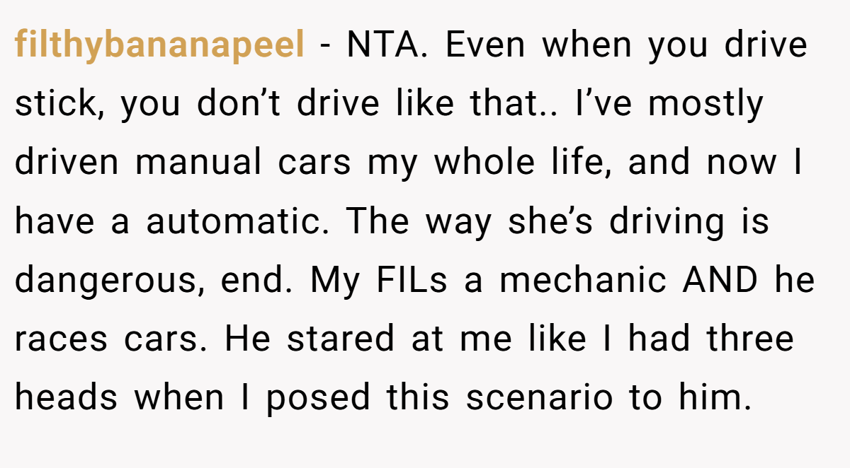 filthybananapeel - NTA. Even when you drive stick, you don’t drive like that.. I’ve mostly driven manual cars my whole life, and now I have a automatic. The way she’s driving is dangerous, end. My FILs a mechanic AND he races cars. He stared at me like I had three heads when I posed this scenario to him.