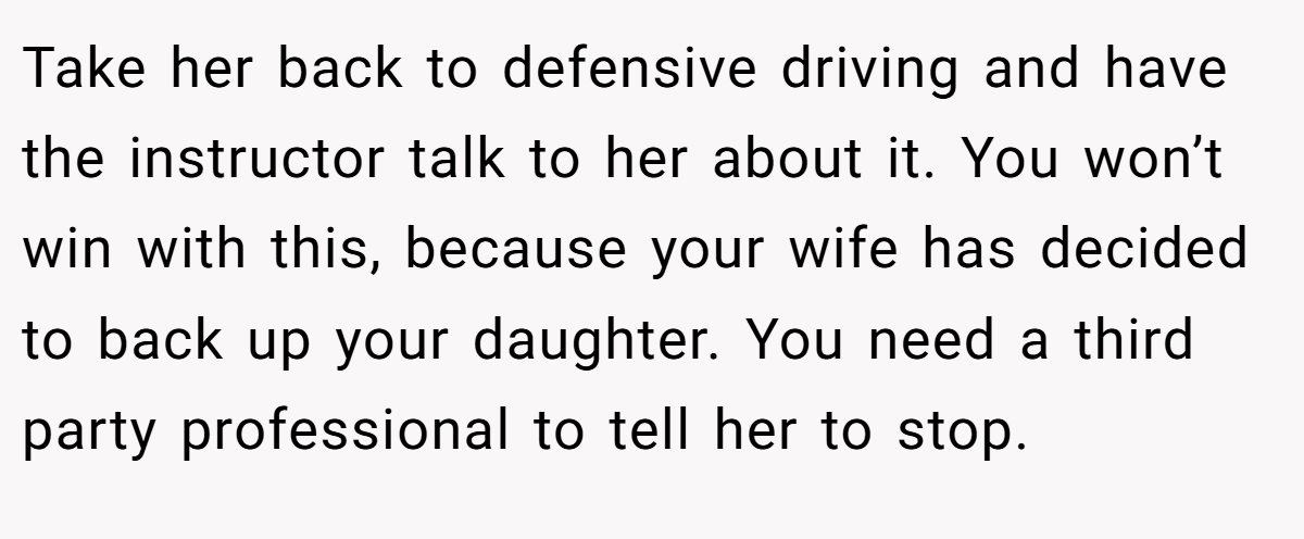 Take her back to defensive driving and have the instructor talk to her about it. You won’t win with this, because your wife has decided to back up your daughter. You need a third party professional to tell her to stop.