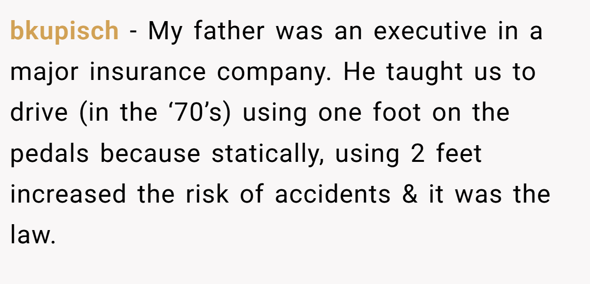 bkupisch - My father was an executive in a major insurance company. He taught us to drive (in the ‘70’s) using one foot on the pedals because statically, using 2 feet increased the risk of accidents & it was the law.