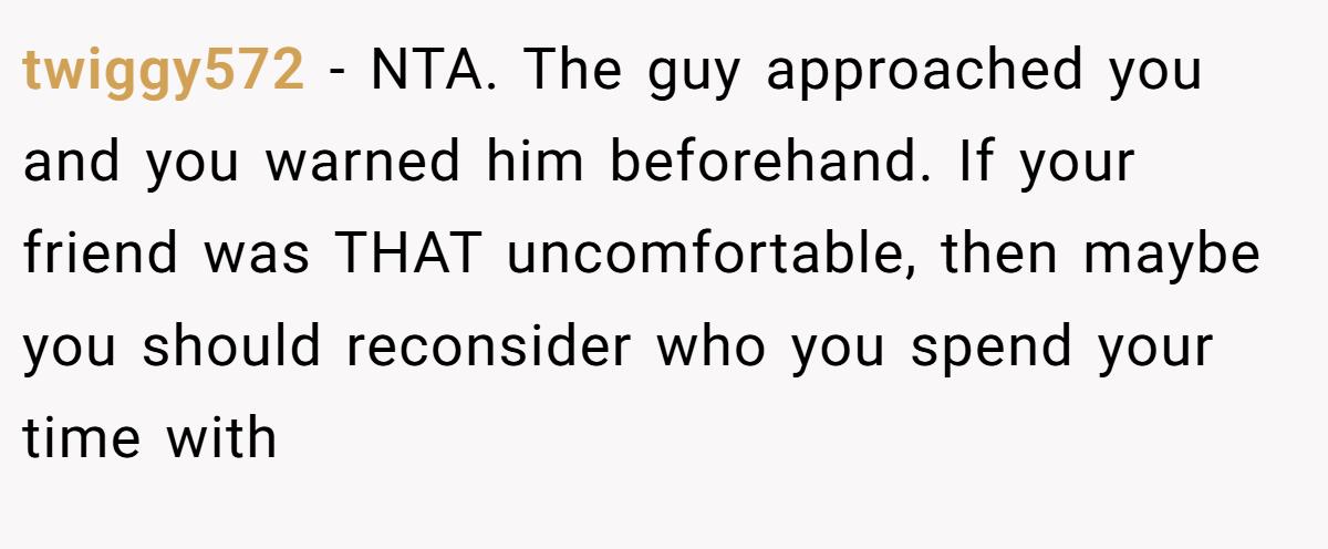 twiggy572 − NTA. The guy approached you and you warned him beforehand. If your friend was THAT uncomfortable, then maybe you should reconsider who you spend your time with