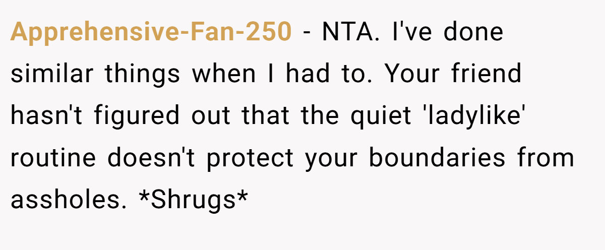 Apprehensive-Fan-250 − NTA. I've done similar things when I had to. Your friend hasn't figured out that the quiet 'ladylike' routine doesn't protect your boundaries from assholes. *Shrugs*