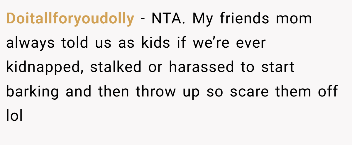 Doitallforyoudolly − NTA. My friends mom always told us as kids if we’re ever kidnapped, stalked or harassed to start barking and then throw up so scare them off lol