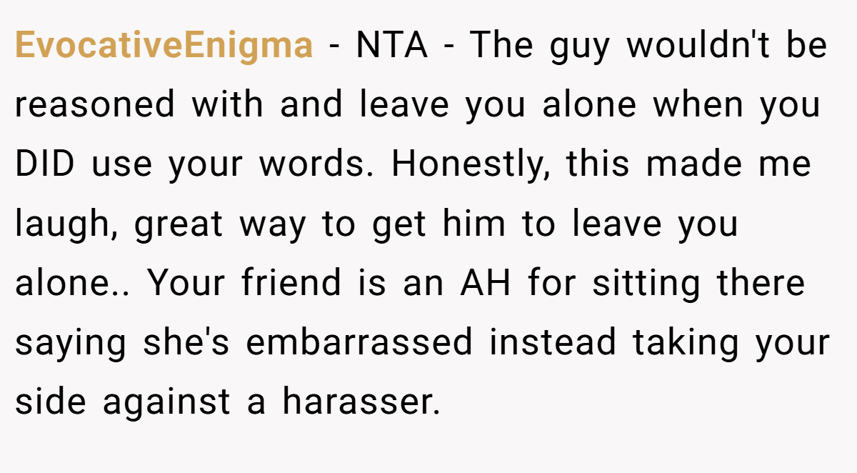 EvocativeEnigma − NTA - The guy wouldn't be reasoned with and leave you alone when you DID use your words. Honestly, this made me laugh, great way to get him to leave you alone.. Your friend is an AH for sitting there saying she's embarrassed instead taking your side against a harasser.
