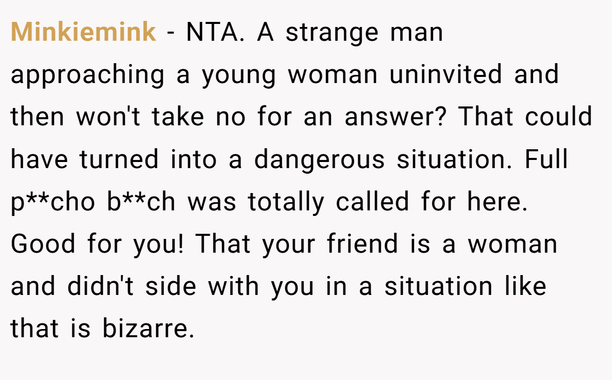 Minkiemink − NTA. A strange man approaching a young woman uninvited and then won't take no for an answer? That could have turned into a dangerous situation. Full p**cho b**ch was totally called for here. Good for you! That your friend is a woman and didn't side with you in a situation like that is bizarre.