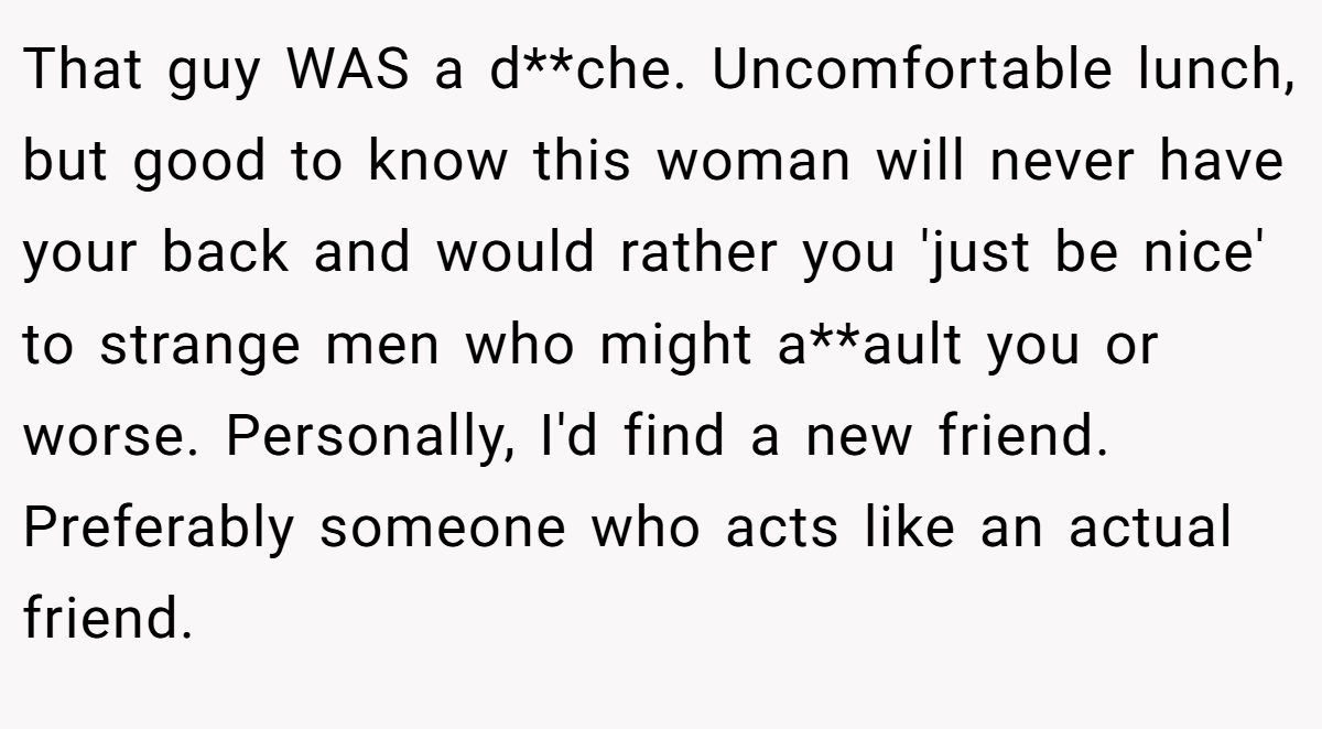 That guy WAS a d**che. Uncomfortable lunch, but good to know this woman will never have your back and would rather you 'just be nice' to strange men who might a**ault you or worse. Personally, I'd find a new friend. Preferably someone who acts like an actual friend.