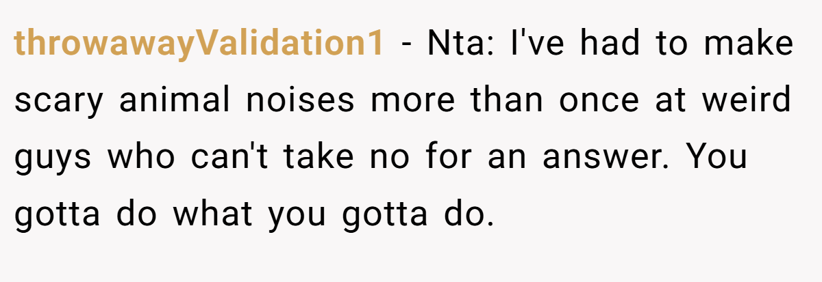 throwawayValidation1 − Nta: I've had to make scary animal noises more than once at weird guys who can't take no for an answer. You gotta do what you gotta do.
