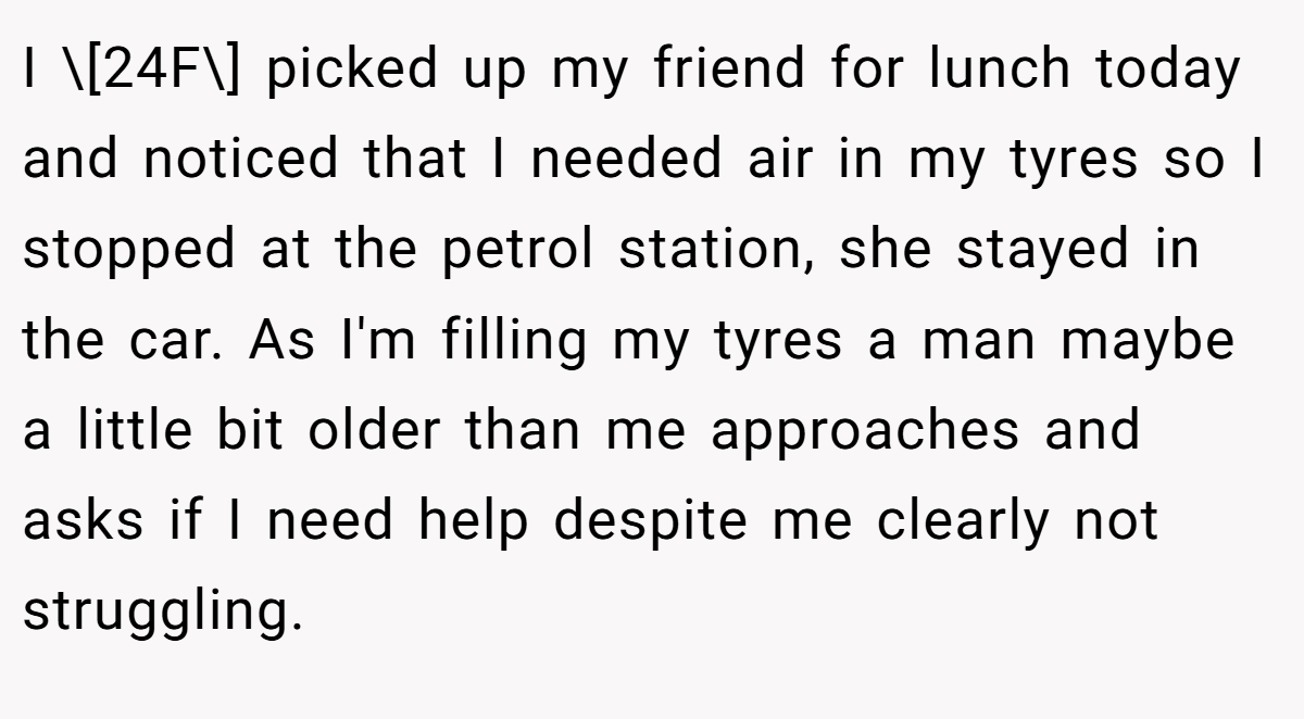 I \[24F\] picked up my friend for lunch today and noticed that I needed air in my tyres so I stopped at the petrol station, she stayed in the car. As I'm filling my tyres a man maybe a little bit older than me approaches and asks if I need help despite me clearly not struggling.