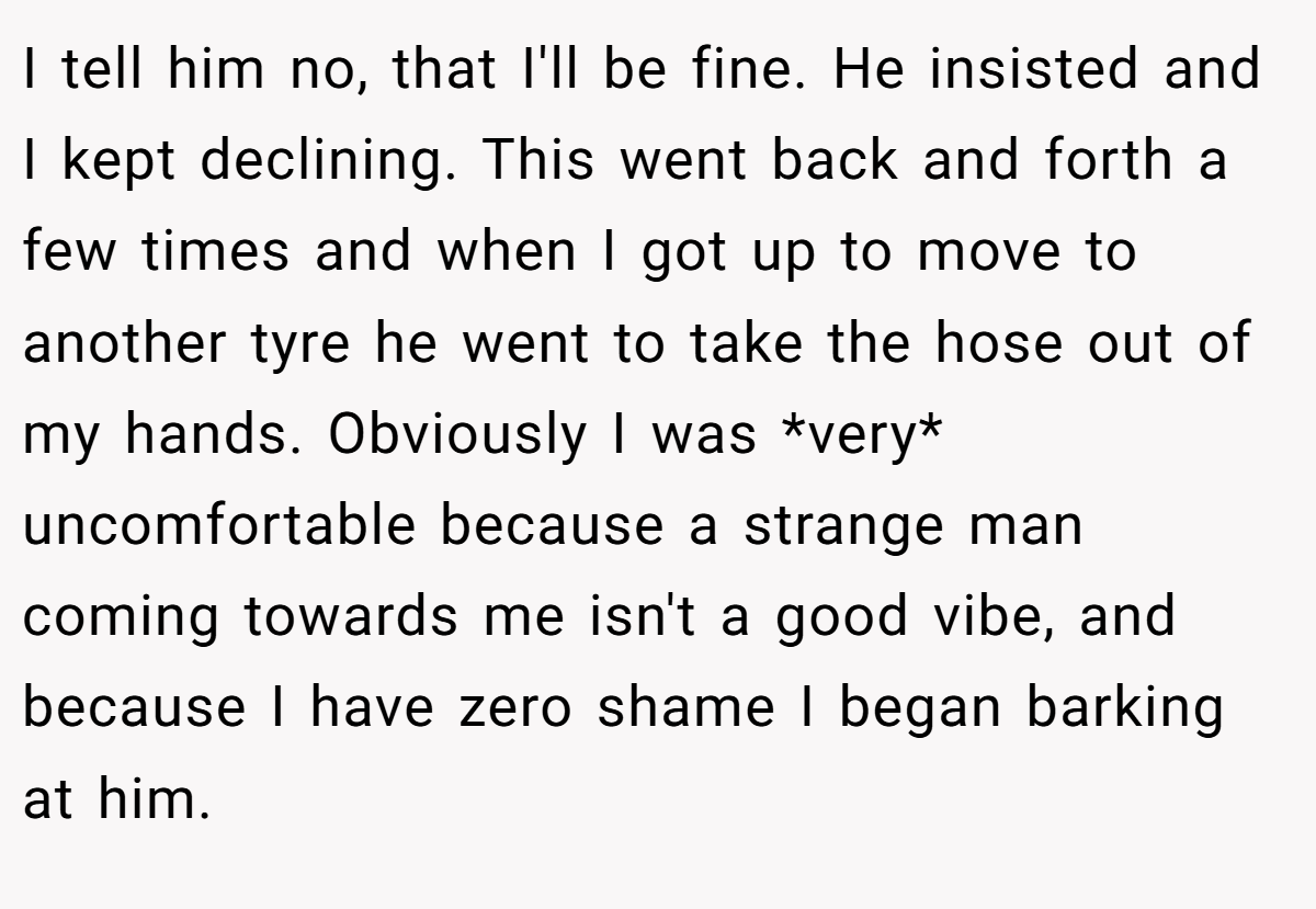 I tell him no, that I'll be fine. He insisted and I kept declining. This went back and forth a few times and when I got up to move to another tyre he went to take the hose out of my hands. Obviously I was *very* uncomfortable because a strange man coming towards me isn't a good vibe, and because I have zero shame I began barking at him.