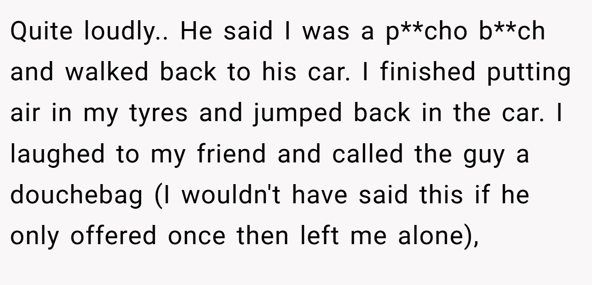 Quite loudly.. He said I was a p**cho b**ch and walked back to his car. I finished putting air in my tyres and jumped back in the car. I laughed to my friend and called the guy a douchebag (I wouldn't have said this if he only offered once then left me alone),
