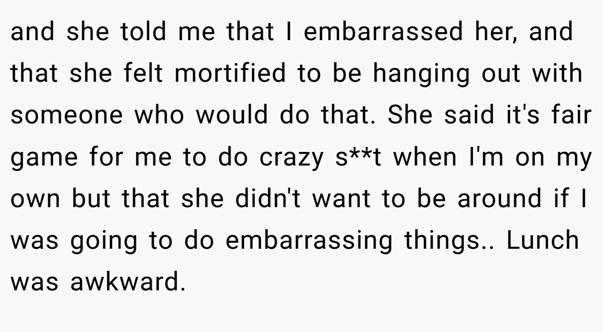 and she told me that I embarrassed her, and that she felt mortified to be hanging out with someone who would do that. She said it's fair game for me to do crazy s**t when I'm on my own but that she didn't want to be around if I was going to do embarrassing things.. Lunch was awkward.