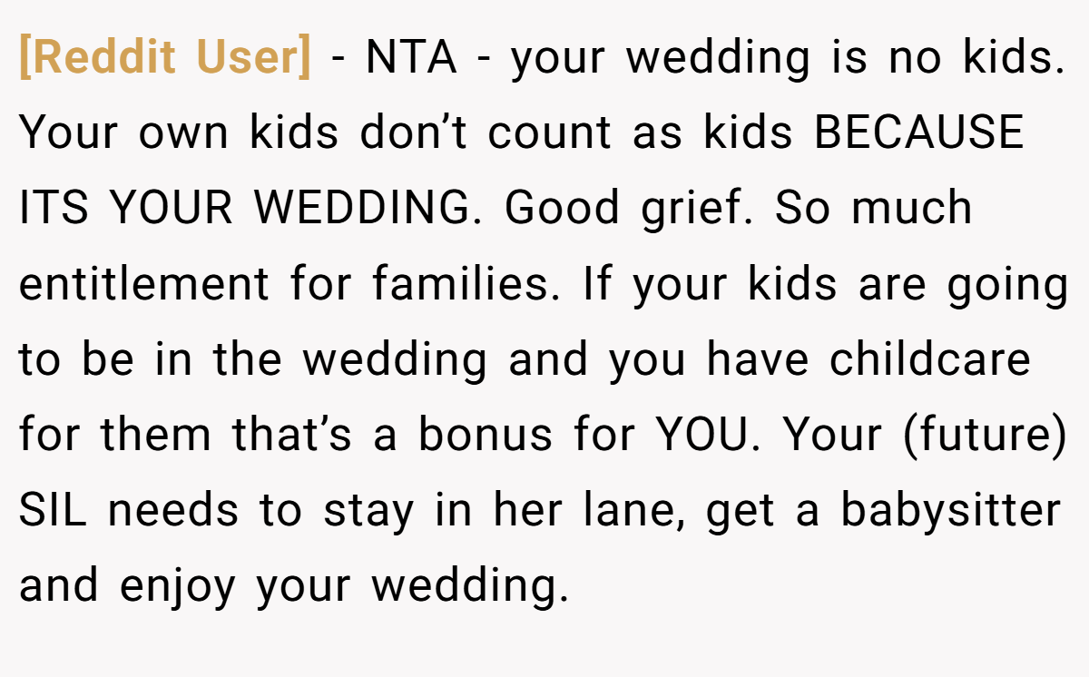 [Reddit User] − NTA - your wedding is no kids. Your own kids don’t count as kids BECAUSE ITS YOUR WEDDING. Good grief. So much entitlement for families. If your kids are going to be in the wedding and you have childcare for them that’s a bonus for YOU. Your (future) SIL needs to stay in her lane, get a babysitter and enjoy your wedding.