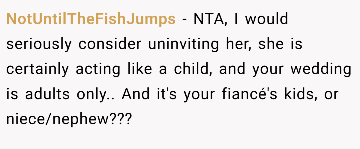 NotUntilTheFishJumps − NTA, I would seriously consider uninviting her, she is certainly acting like a child, and your wedding is adults only.. And it's your fiancé's kids, or niece/nephew???