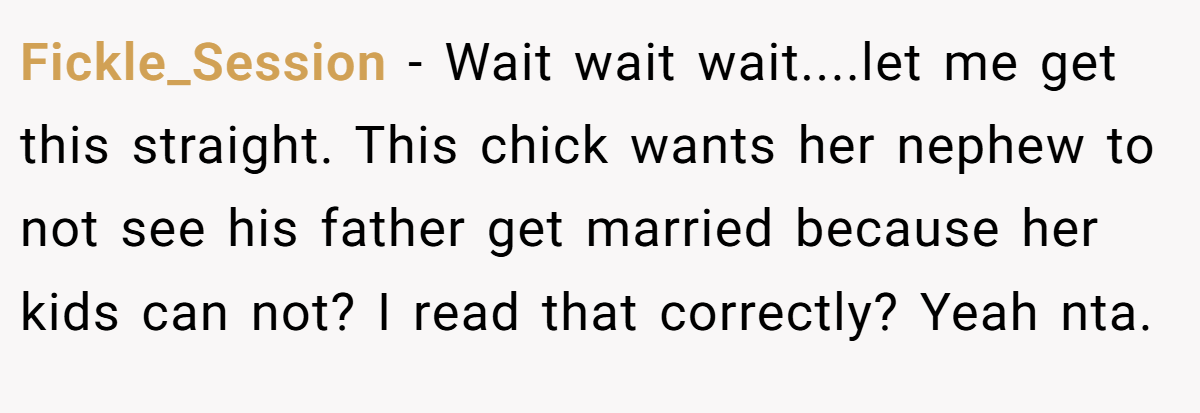 Fickle_Session − Wait wait wait....let me get this straight. This chick wants her nephew to not see his father get married because her kids can not? I read that correctly? Yeah nta.