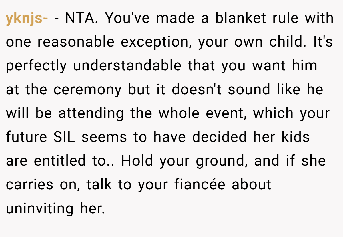 yknjs- − NTA. You've made a blanket rule with one reasonable exception, your own child. It's perfectly understandable that you want him at the ceremony but it doesn't sound like he will be attending the whole event, which your future SIL seems to have decided her kids are entitled to.. Hold your ground, and if she carries on, talk to your fiancée about uninviting her.