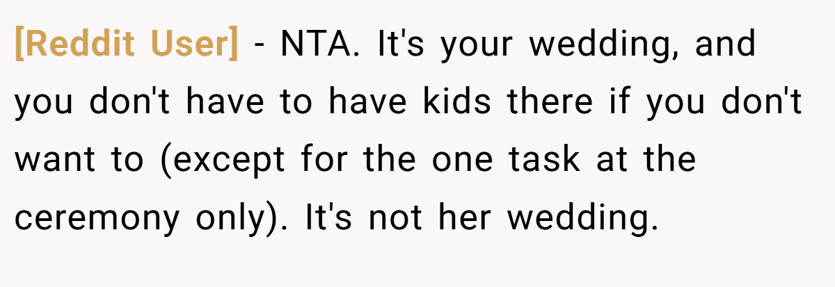[Reddit User] − NTA. It's your wedding, and you don't have to have kids there if you don't want to (except for the one task at the ceremony only). It's not her wedding.