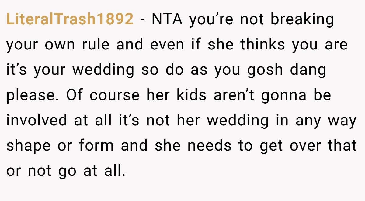 LiteralTrash1892 − NTA you’re not breaking your own rule and even if she thinks you are it’s your wedding so do as you gosh dang please. Of course her kids aren’t gonna be involved at all it’s not her wedding in any way shape or form and she needs to get over that or not go at all.