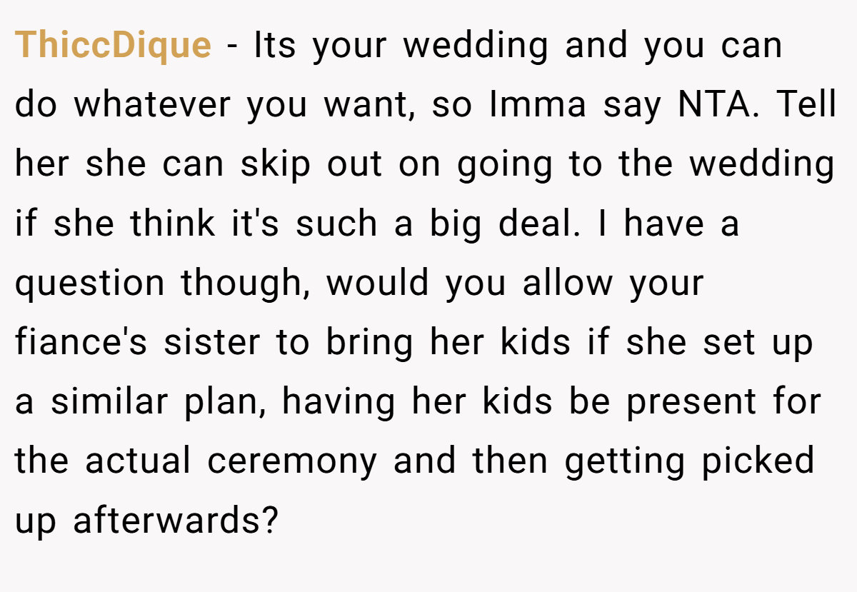 ThiccDique − Its your wedding and you can do whatever you want, so Imma say NTA. Tell her she can skip out on going to the wedding if she think it's such a big deal. I have a question though, would you allow your fiance's sister to bring her kids if she set up a similar plan, having her kids be present for the actual ceremony and then getting picked up afterwards?