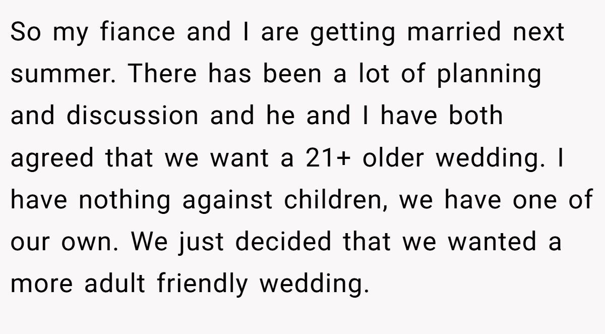 So my fiance and I are getting married next summer. There has been a lot of planning and discussion and he and I have both agreed that we want a 21+ older wedding. I have nothing against children, we have one of our own. We just decided that we wanted a more adult friendly wedding.
