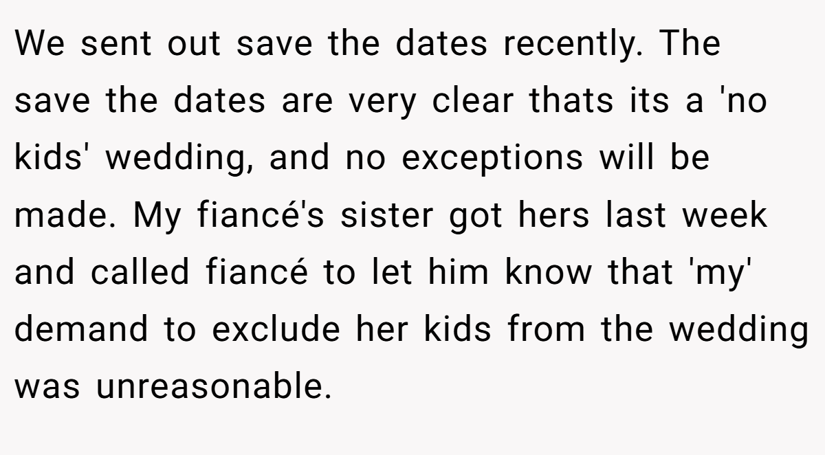We sent out save the dates recently. The save the dates are very clear thats its a 'no kids' wedding, and no exceptions will be made. My fiancé's sister got hers last week and called fiancé to let him know that 'my' demand to exclude her kids from the wedding was unreasonable.