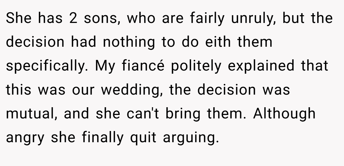 She has 2 sons, who are fairly unruly, but the decision had nothing to do eith them specifically. My fiancé politely explained that this was our wedding, the decision was mutual, and she can't bring them. Although angry she finally quit arguing.