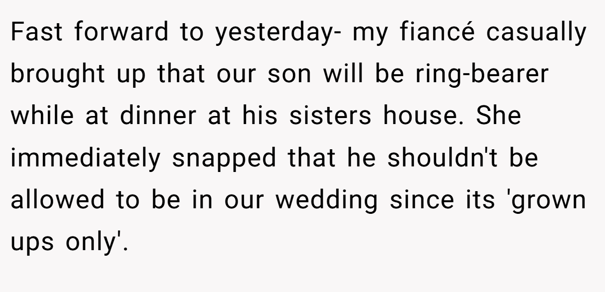 Fast forward to yesterday- my fiancé casually brought up that our son will be ring-bearer while at dinner at his sisters house. She immediately snapped that he shouldn't be allowed to be in our wedding since its 'grown ups only'.