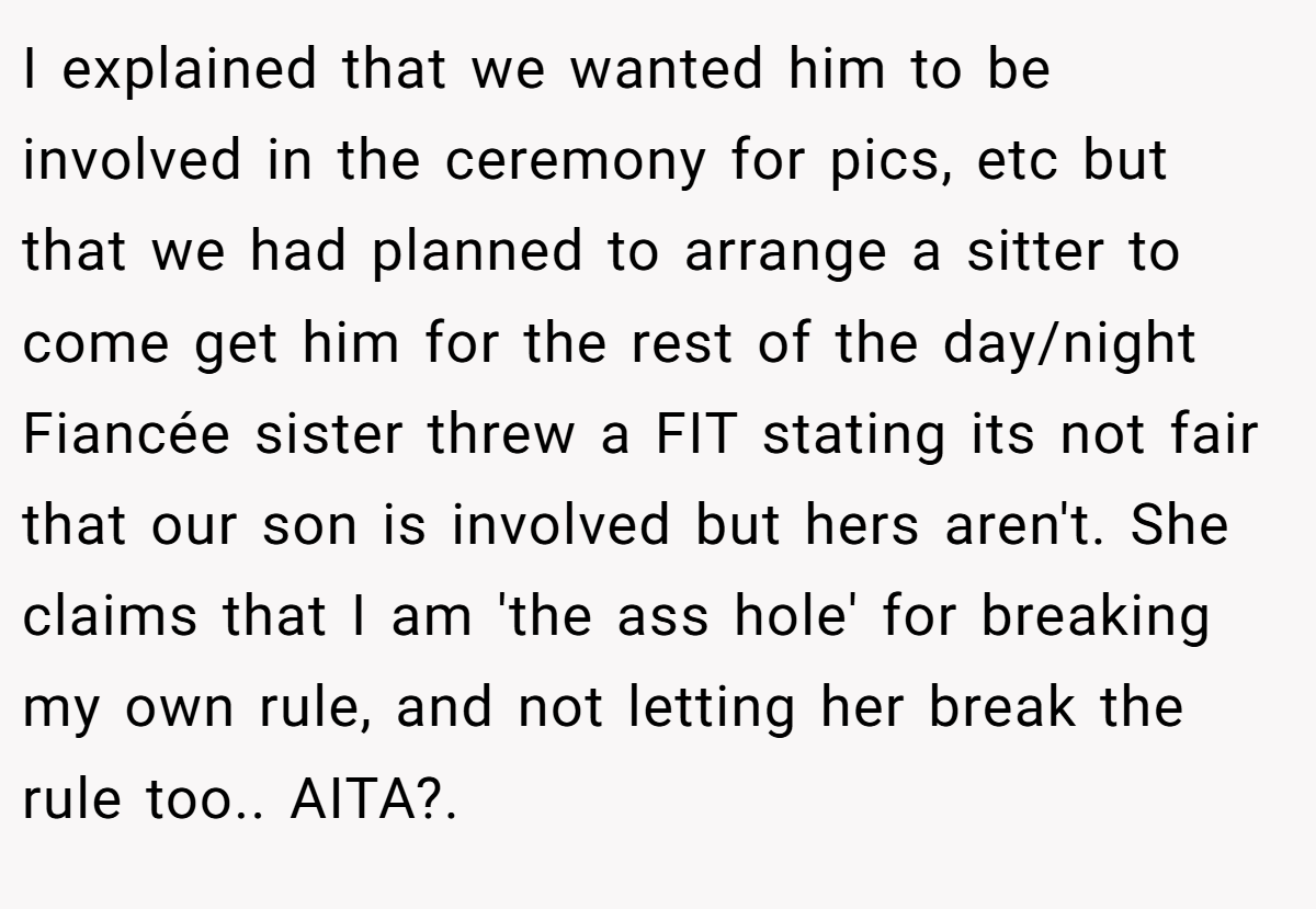 I explained that we wanted him to be involved in the ceremony for pics, etc but that we had planned to arrange a sitter to come get him for the rest of the day/night  Fiancée sister threw a FIT stating its not fair that our son is involved but hers aren't. She claims that I am 'the ass hole' for breaking my own rule, and not letting her break the rule too.. AITA?. 