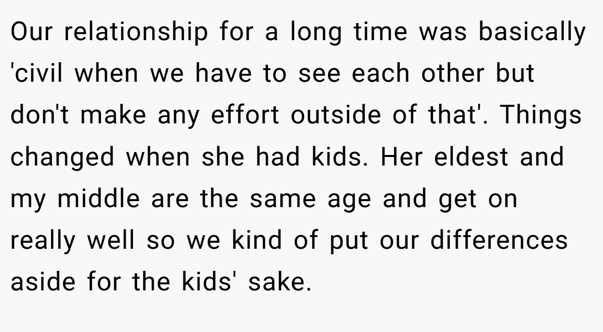 Our relationship for a long time was basically 'civil when we have to see each other but don't make any effort outside of that'. Things changed when she had kids. Her eldest and my middle are the same age and get on really well so we kind of put our differences aside for the kids' sake.