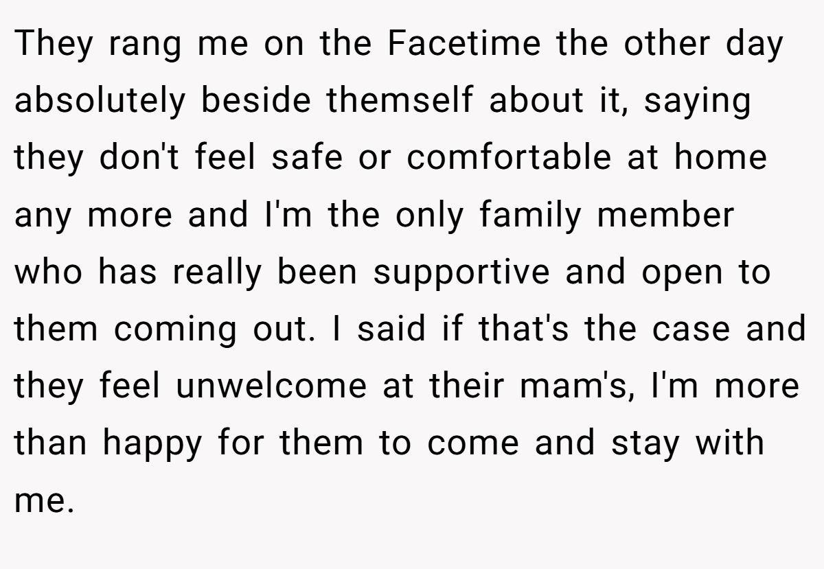 They rang me on the Facetime the other day absolutely beside themself about it, saying they don't feel safe or comfortable at home any more and I'm the only family member who has really been supportive and open to them coming out. I said if that's the case and they feel unwelcome at their mam's, I'm more than happy for them to come and stay with me. 