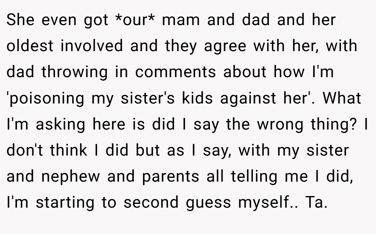 She even got *our* mam and dad and her oldest involved and they agree with her, with dad throwing in comments about how I'm 'poisoning my sister's kids against her'. What I'm asking here is did I say the wrong thing? I don't think I did but as I say, with my sister and nephew and parents all telling me I did, I'm starting to second guess myself.. Ta.