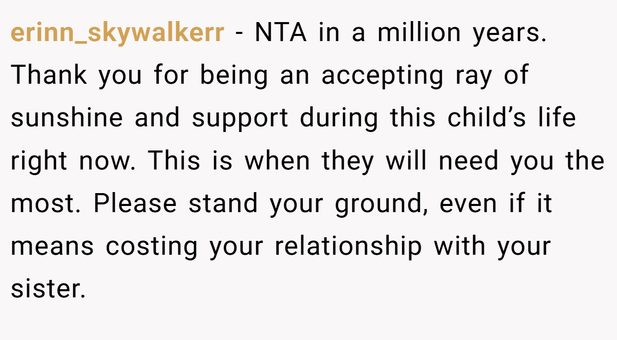 erinn_skywalkerr - NTA in a million years. Thank you for being an accepting ray of sunshine and support during this child’s life right now. This is when they will need you the most. Please stand your ground, even if it means costing your relationship with your sister.