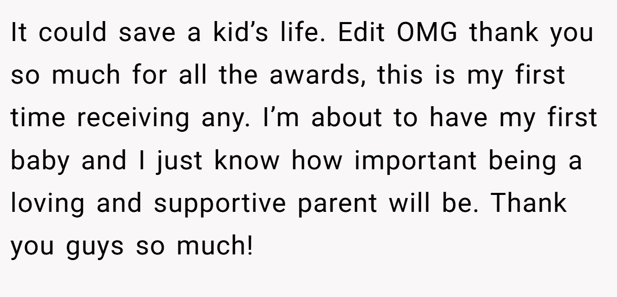 It could save a kid’s life. Edit OMG thank you so much for all the awards, this is my first time receiving any. I’m about to have my first baby and I just know how important being a loving and supportive parent will be. Thank you guys so much!