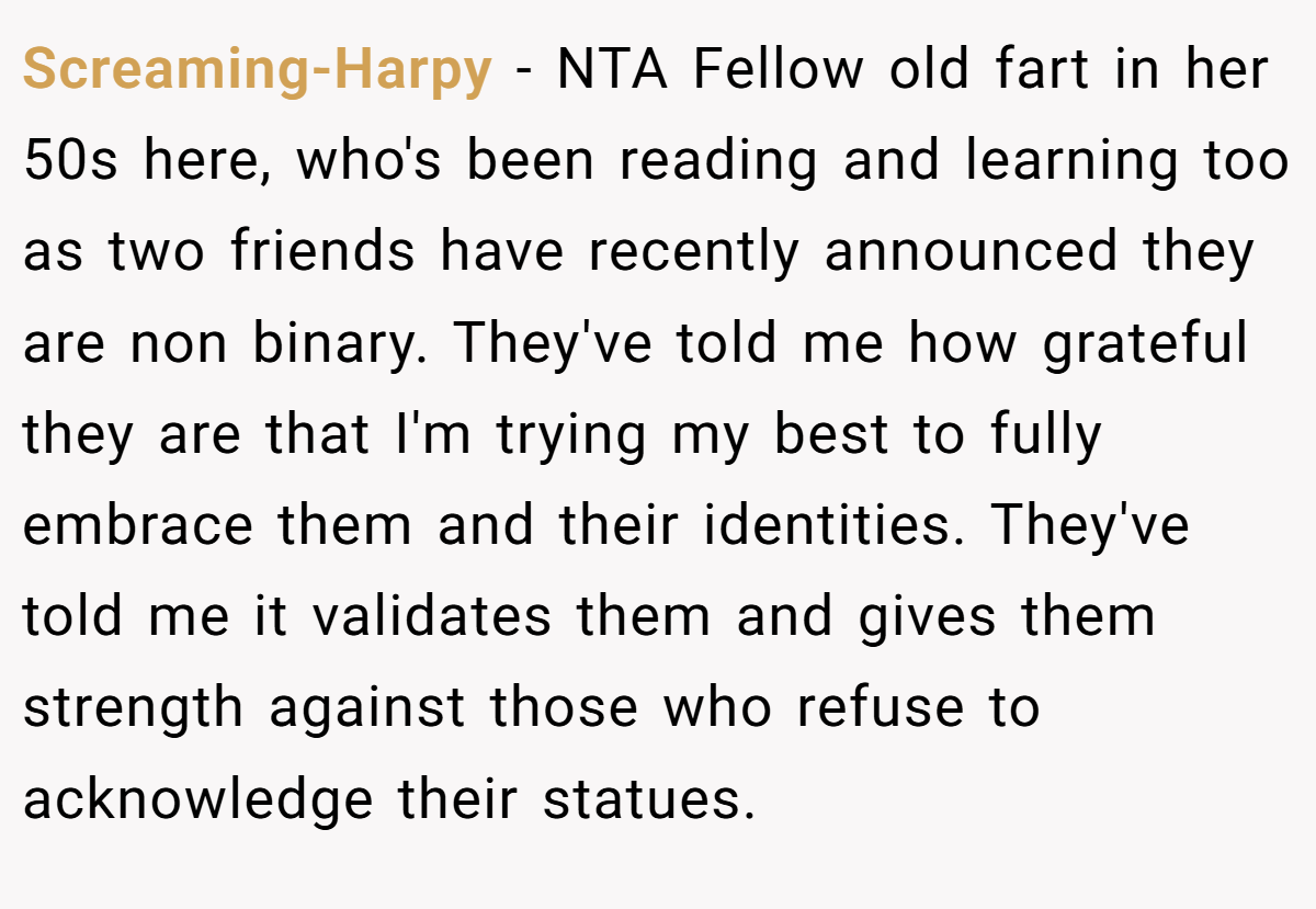 Screaming-Harpy - NTA Fellow old fart in her 50s here, who's been reading and learning too as two friends have recently announced they are non binary. They've told me how grateful they are that I'm trying my best to fully embrace them and their identities. They've told me it validates them and gives them strength against those who refuse to acknowledge their statues.
