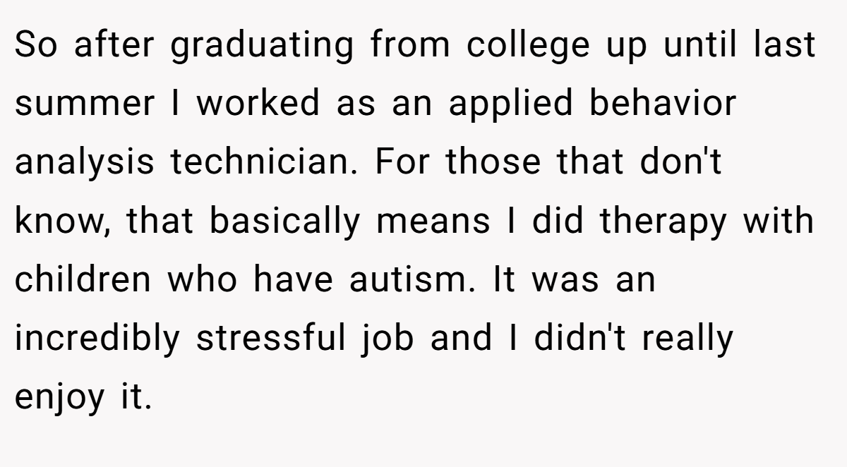 So after graduating from college up until last summer I worked as an applied behavior analysis technician. For those that don't know, that basically means I did therapy with children who have autism. It was an incredibly stressful job and I didn't really enjoy it.