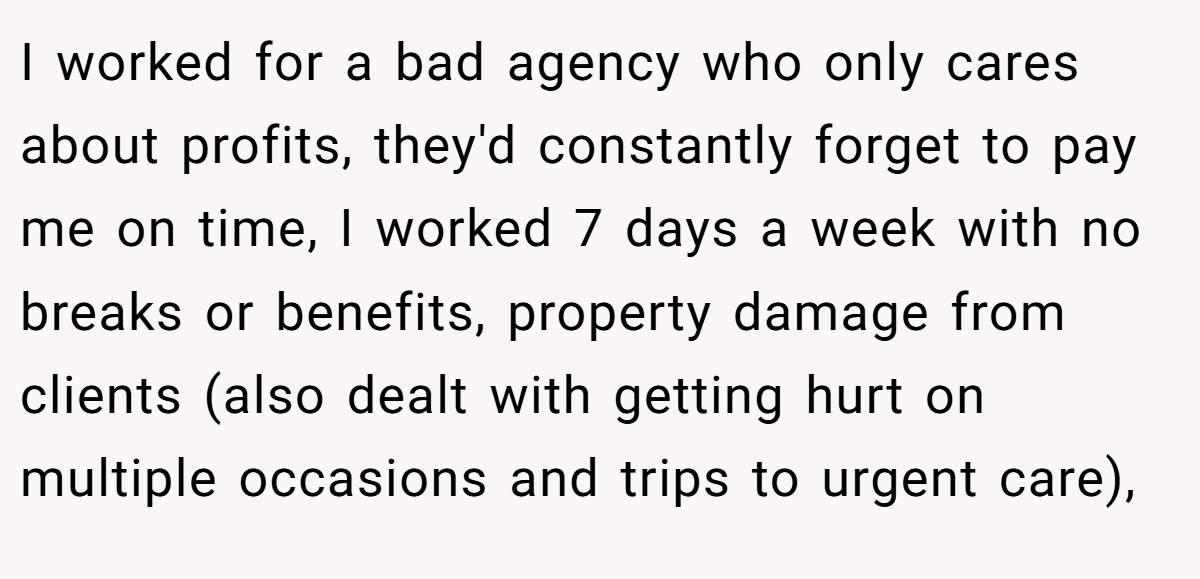 I worked for a bad agency who only cares about profits, they'd constantly forget to pay me on time, I worked 7 days a week with no breaks or benefits, property damage from clients (also dealt with getting hurt on multiple occasions and trips to urgent care),