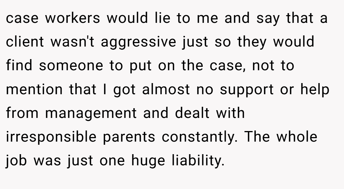 case workers would lie to me and say that a client wasn't aggressive just so they would find someone to put on the case, not to mention that I got almost no support or help from management and dealt with irresponsible parents constantly. The whole job was just one huge liability.