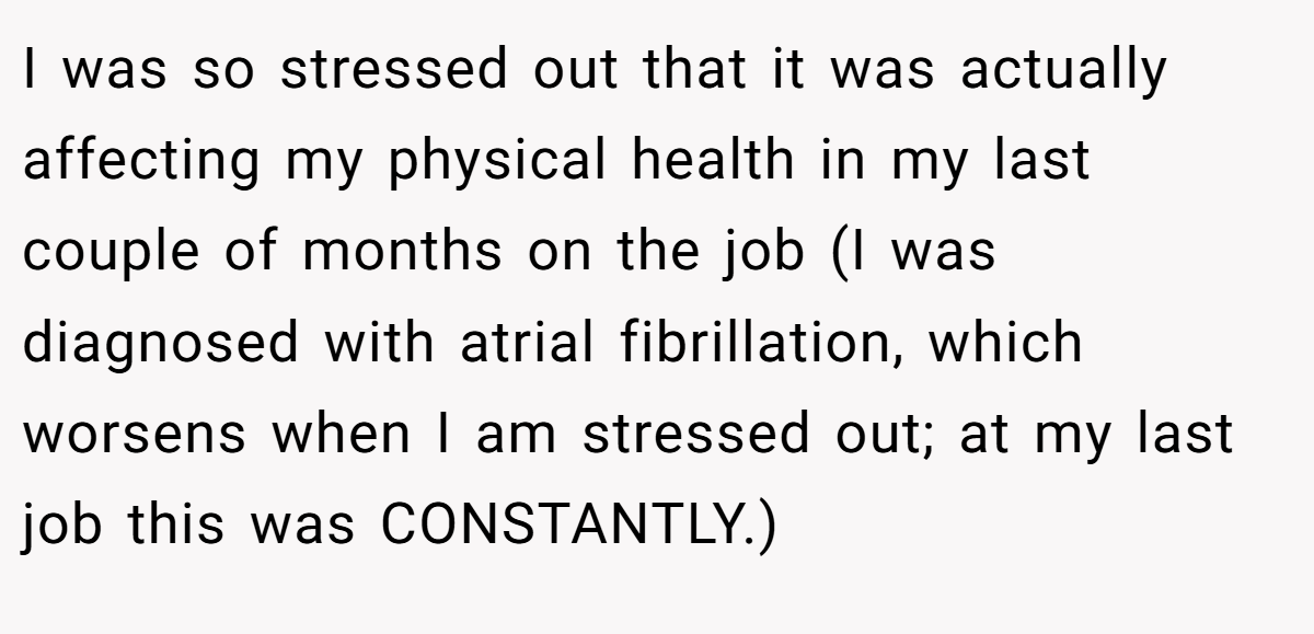 I was so stressed out that it was actually affecting my physical health in my last couple of months on the job (I was diagnosed with atrial fibrillation, which worsens when I am stressed out; at my last job this was CONSTANTLY.)