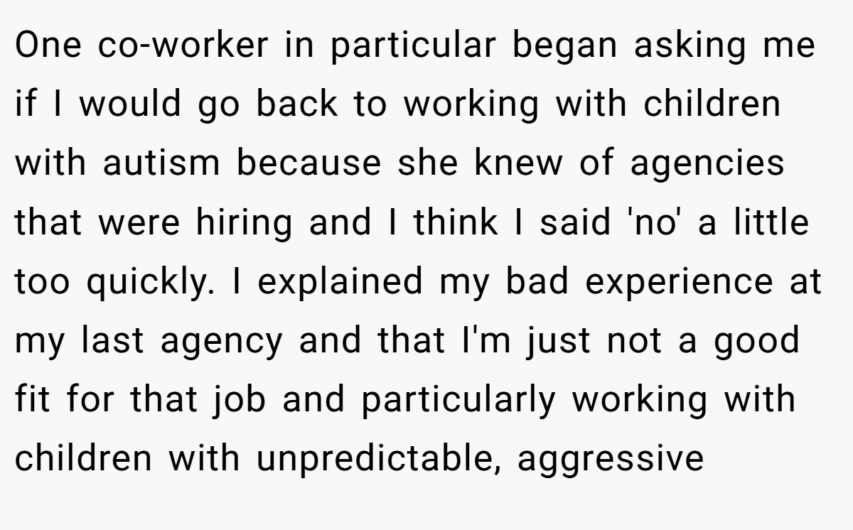 One co-worker in particular began asking me if I would go back to working with children with autism because she knew of agencies that were hiring and I think I said 'no' a little too quickly. I explained my bad experience at my last agency and that I'm just not a good fit for that job and particularly working with children with unpredictable, aggressive