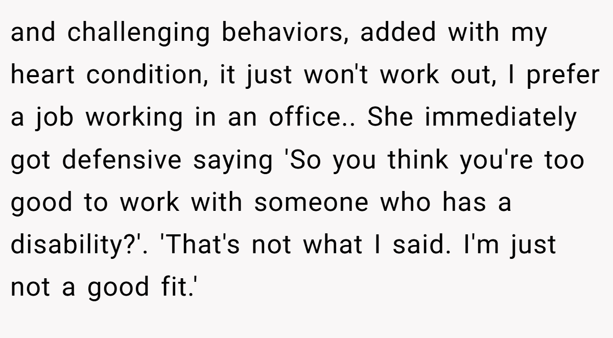 and challenging behaviors, added with my heart condition, it just won't work out, I prefer a job working in an office.. She immediately got defensive saying 'So you think you're too good to work with someone who has a disability?'. 'That's not what I said. I'm just not a good fit.'