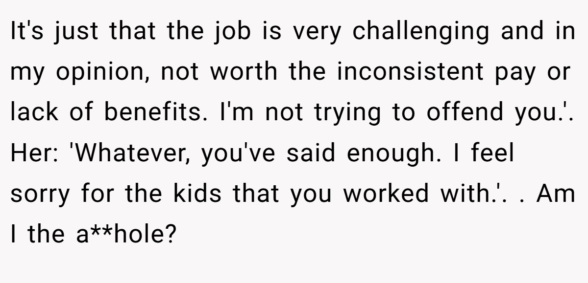 It's just that the job is very challenging and in my opinion, not worth the inconsistent pay or lack of benefits. I'm not trying to offend you.'. Her: 'Whatever, you've said enough. I feel sorry for the kids that you worked with.'. ​. Am I the a**hole?