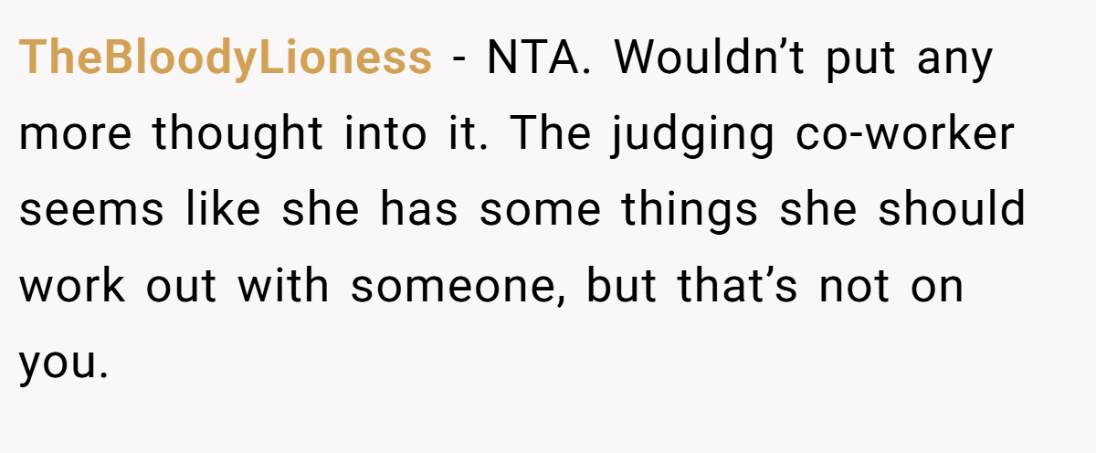 TheBloodyLioness - NTA. Wouldn’t put any more thought into it. The judging co-worker seems like she has some things she should work out with someone, but that’s not on you.