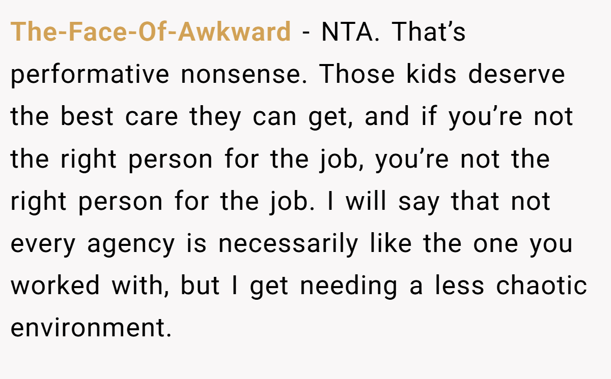 The-Face-Of-Awkward - NTA. That’s performative nonsense. Those kids deserve the best care they can get, and if you’re not the right person for the job, you’re not the right person for the job. I will say that not every agency is necessarily like the one you worked with, but I get needing a less chaotic environment.